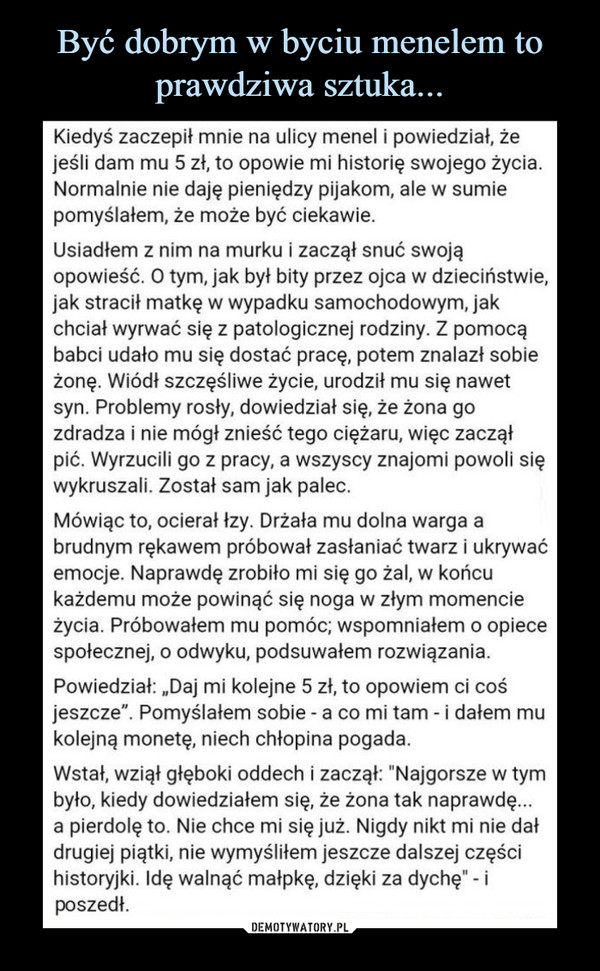  –  Kiedyś zaczepił mnie na ulicy menel i powiedział, żejeśli dam mu 5 zł, to opowie mi historię swojego życia.Normalnie nie daję pieniędzy pijakom, ale w sumiepomyślałem, że może być ciekawie.Usiadłem z nim na murku i zaczął snuć swojąopowieść. O tym, jak był bity przez ojca w dzieciństwie,jak stracił matkę w wypadku samochodowym, jakchciał wyrwać się z patologicznej rodziny. Z pomocąbabci udało mu się dostać pracę, potem znalazł sobieżonę. Wiódł szczęśliwe życie, urodził mu się nawetsyn. Problemy rosły, dowiedział się, że żona gozdradza i nie mógł znieść tego ciężaru, więc zacząłpić. Wyrzucili go z pracy, a wszyscy znajomi powoli sięwykruszali. Został sam jak palec.Mówiąc to, ocierał łzy. Drżała mu dolna warga abrudnym rękawem próbował zasłaniać twarz i ukrywaćemocje. Naprawdę zrobiło mi się go żal, w końcukażdemu może powinąć się noga w złym momencieżycia. Próbowałem mu pomóc; wspomniałem o opiecespołecznej, 0 odwyku, podsuwałem rozwiązania.Powiedział: „Daj mi kolejne 5 zł, to opowiem ci cośjeszcze". Pomyślałem sobie - a co mi tam -i dałem mukolejną monetę, niech chłopina pogada.Wstał, wziął głęboki oddech i zaczął: "Najgorsze w tymbyło, kiedy dowiedziałem się, że żona tak naprawdę...a pierdolę to. Nie chce mi się już. Nigdy nikt mi nie dałdrugiej piątki, nie wymyśliłem jeszcze dalszej częścihistoryjki. Idę walnąć małpkę, dzięki za dychę" - iposzedł.