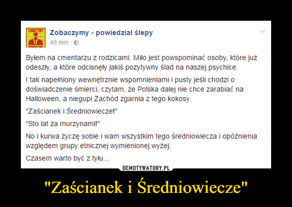 "Zaścianek i Średniowiecze" –  Byłem na cmentarzu z rodzicami. Miło jest powspominać osoby, które już odeszły, a które odcisnęły jakiś pozytywny ślad na naszej psychice.I tak napełniony wewnętrznie wspomnieniami i pusty jeśli chodzi o doświadczenie śmierci, czytam, że Polska dalej nie chce zarabiać na Halloween, a niegupi Zachód zgarnia z tego kokosy."Zaścianek i Średniowiecze!""Sto lat za murzynami!"No i kurwa życzę sobie i wam wszystkim tego średniowiecza i opóźnienia względem grupy etnicznej wymienionej wyżej.Czasem warto być z tyłu..