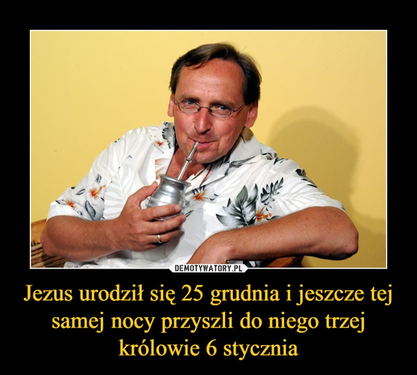 Jezus urodził się 25 grudnia i jeszcze tej samej nocy przyszli do niego trzej królowie 6 stycznia –  