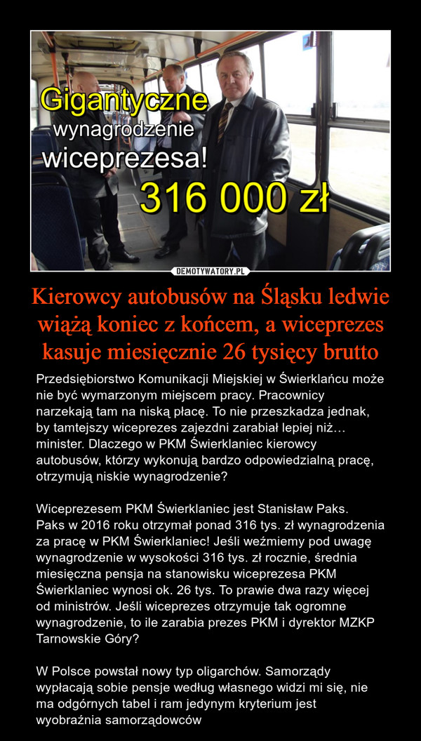 Kierowcy autobusów na Śląsku ledwie wiążą koniec z końcem, a wiceprezes kasuje miesięcznie 26 tysięcy brutto – Przedsiębiorstwo Komunikacji Miejskiej w Świerklańcu może nie być wymarzonym miejscem pracy. Pracownicy narzekają tam na niską płacę. To nie przeszkadza jednak, by tamtejszy wiceprezes zajezdni zarabiał lepiej niż… minister. Dlaczego w PKM Świerklaniec kierowcy autobusów, którzy wykonują bardzo odpowiedzialną pracę, otrzymują niskie wynagrodzenie? Wiceprezesem PKM Świerklaniec jest Stanisław Paks.  Paks w 2016 roku otrzymał ponad 316 tys. zł wynagrodzenia za pracę w PKM Świerklaniec! Jeśli weźmiemy pod uwagę wynagrodzenie w wysokości 316 tys. zł rocznie, średnia miesięczna pensja na stanowisku wiceprezesa PKM Świerklaniec wynosi ok. 26 tys. To prawie dwa razy więcej od ministrów. Jeśli wiceprezes otrzymuje tak ogromne wynagrodzenie, to ile zarabia prezes PKM i dyrektor MZKP Tarnowskie Góry? W Polsce powstał nowy typ oligarchów. Samorządy wypłacają sobie pensje według własnego widzi mi się, nie ma odgórnych tabel i ram jedynym kryterium jest wyobraźnia samorządowców Gigantyczne wynagrodzenie wiceprezesa! 316 000 zł