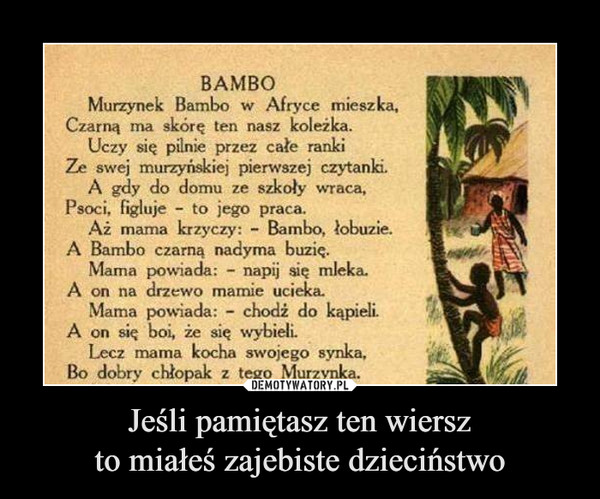 Jeśli pamiętasz ten wierszto miałeś zajebiste dzieciństwo –  BAMBO Murzynek Bambo w Afryce mieszka, Czarną ma skórę ten nasz koleżka. Uczy się pilnie przez całe ranki Ze swej murzyńskiej pierwszej czytanki. A gdy do domu ze szkoty wraca, Psoci, figluje - to jego praca. Aż marna krzyczy: - Bambo, łobuzie. A Bambo czarną nadyma buzię. Mama powiada: - napij się mleka. A on na drzewo mamie ucielca. Mama powiada: - chodż do kąpieli. A on się boi, że się wybieli Lecz mama kocha swojego synka, Bo dobry chłopak z tego Murzynka.