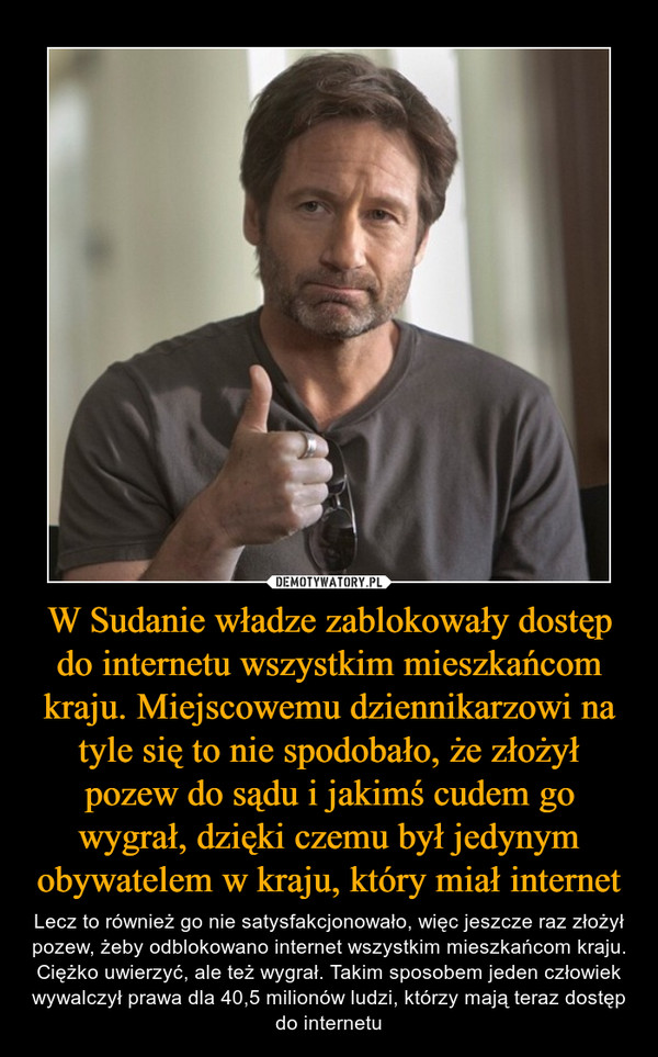 W Sudanie władze zablokowały dostęp do internetu wszystkim mieszkańcom kraju. Miejscowemu dziennikarzowi na tyle się to nie spodobało, że złożył pozew do sądu i jakimś cudem go wygrał, dzięki czemu był jedynym obywatelem w kraju, który miał internet – Lecz to również go nie satysfakcjonowało, więc jeszcze raz złożył pozew, żeby odblokowano internet wszystkim mieszkańcom kraju. Ciężko uwierzyć, ale też wygrał. Takim sposobem jeden człowiek wywalczył prawa dla 40,5 milionów ludzi, którzy mają teraz dostęp do internetu 