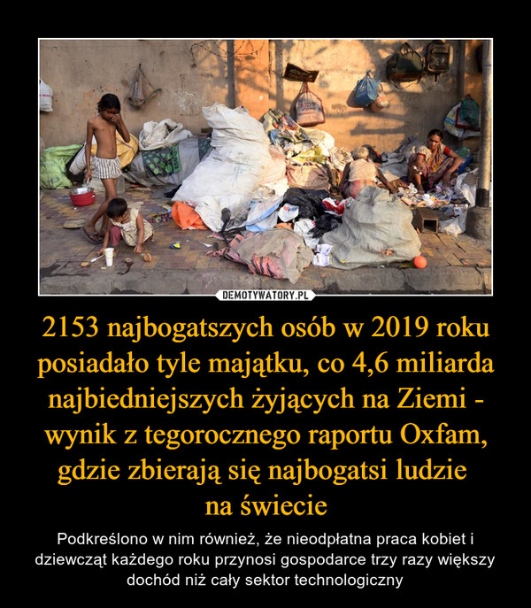 2153 najbogatszych osób w 2019 roku posiadało tyle majątku, co 4,6 miliarda najbiedniejszych żyjących na Ziemi - wynik z tegorocznego raportu Oxfam, gdzie zbierają się najbogatsi ludzie na świecie – Podkreślono w nim również, że nieodpłatna praca kobiet i dziewcząt każdego roku przynosi gospodarce trzy razy większy dochód niż cały sektor technologiczny 