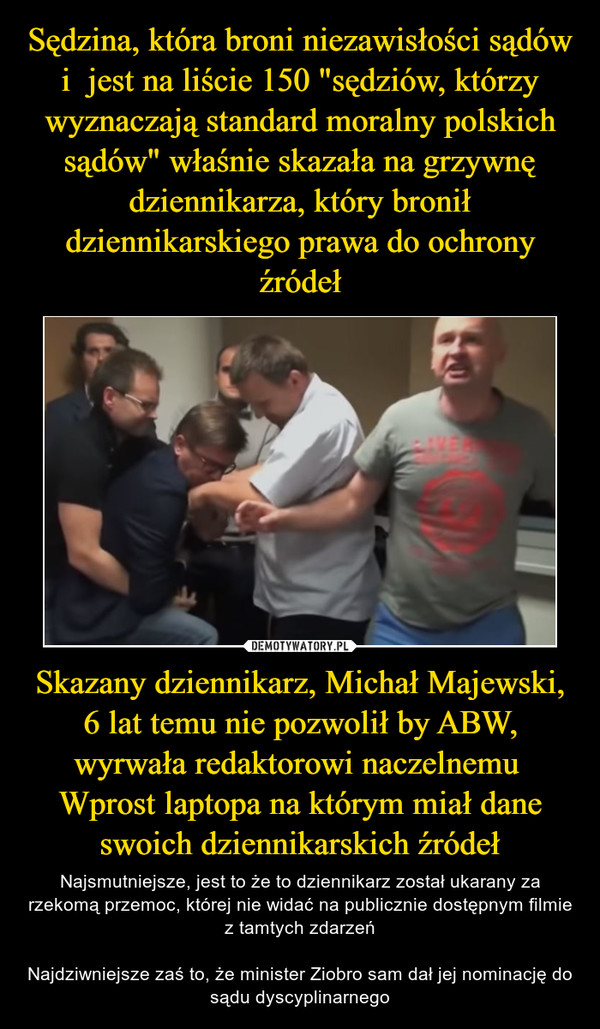 Skazany dziennikarz, Michał Majewski, 6 lat temu nie pozwolił by ABW, wyrwała redaktorowi naczelnemu  Wprost laptopa na którym miał dane swoich dziennikarskich źródeł – Najsmutniejsze, jest to że to dziennikarz został ukarany za rzekomą przemoc, której nie widać na publicznie dostępnym filmie z tamtych zdarzeńNajdziwniejsze zaś to, że minister Ziobro sam dał jej nominację do sądu dyscyplinarnego 