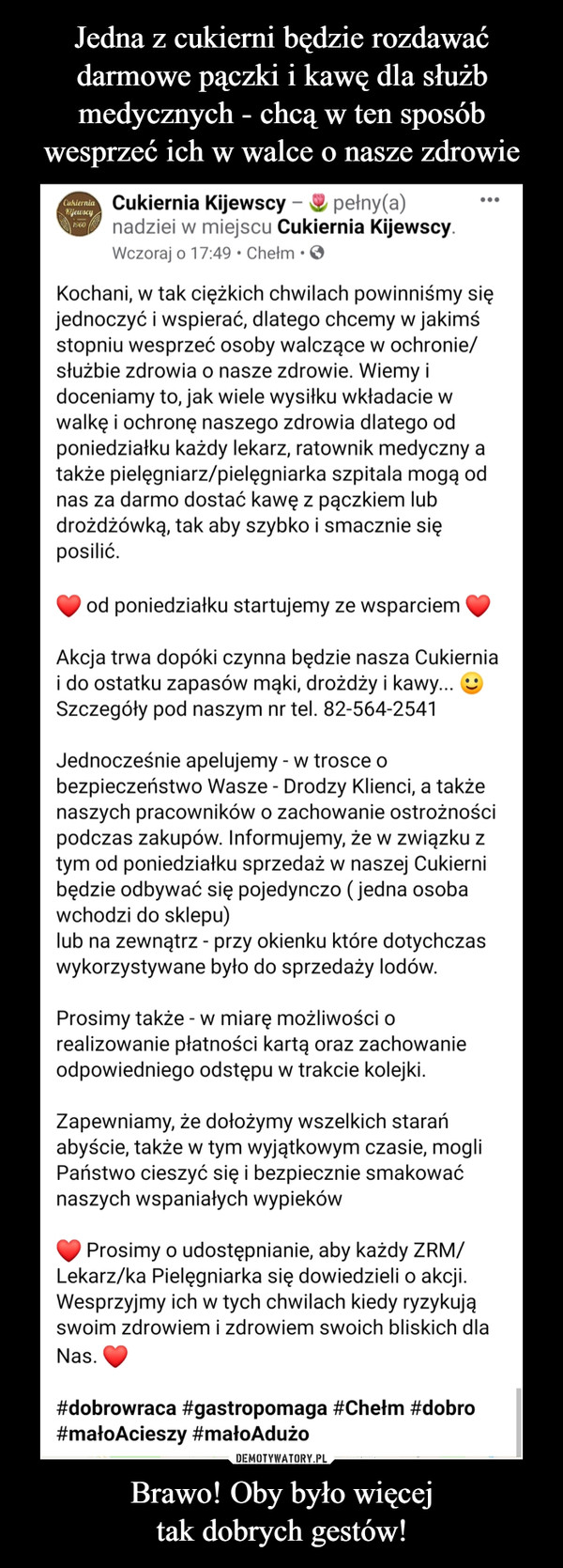 Brawo! Oby było więcejtak dobrych gestów! –  Cukiernia Kijewscy - pełny(a)nadziei w miejscu Cukiernia Kijewscy.Wczoraj o 17:49 •ChełmKyewscy1960Kochani, w tak ciężkich chwilach powinniśmy sięjednoczyć i wspierać, dlatego chcemy w jakimśstopniu wesprzeć osoby walczące w ochronie/służbie zdrowia o nasze zdrowie. Wiemy idoceniamy to, jak wiele wysiłku wkładacie wwalkę i ochronę naszego zdrowia dlatego odponiedziałku każdy lekarz, ratownik medyczny atakże pielęgniarz/pielęgniarka szpitala mogą odnas za darmo dostać kawę z pączkiem lubdrożdżówką, tak aby szybko i smacznie sięposilić.od poniedziałku startujemy ze wsparciemAkcja trwa dopóki czynna będzie nasza Cukierniai do ostatku zapasów mąki, drożdży i kawy...Szczegóły pod naszym nr tel. 82-564-2541Jednocześnie apelujemy - w trosce obezpieczeństwo Wasze - Drodzy Klienci, a takżenaszych pracowników o zachowanie ostrożnościpodczas zakupów. Informujemy, że w związku ztym od poniedziałku sprzedaż w naszej Cukiernibędzie odbywać się pojedynczo ( jedna osobawchodzi do sklepu)lub na zewnątrz - przy okienku które dotychczaswykorzystywane było do sprzedaży lodów.Prosimy także - w miarę możliwości orealizowanie płatności kartą oraz zachowanieodpowiedniego odstępu w trakcie kolejki.Zapewniamy, że dołożymy wszelkich starańabyście, także w tym wyjątkowym czasie, mogliPaństwo cieszyć się i bezpiecznie smakowaćnaszych wspaniałych wypiekówProsimy o udostępnianie, aby każdy ZRM/Lekarz/ka Pielęgniarka się dowiedzieli o akcji.Wesprzyjmy ich w tych chwilach kiedy ryzykująswoim zdrowiem i zdrowiem swoich bliskich dlaNas.#dobrowraca #gastropomaga #Chełm #dobro#małoAcieszy #małoAdużo