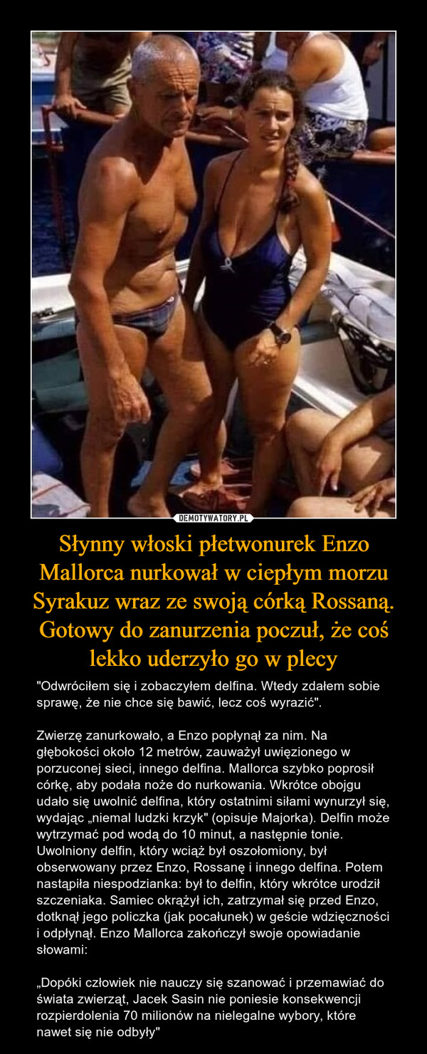 Słynny włoski płetwonurek Enzo Mallorca nurkował w ciepłym morzu Syrakuz wraz ze swoją córką Rossaną. Gotowy do zanurzenia poczuł, że coś lekko uderzyło go w plecy – "Odwróciłem się i zobaczyłem delfina. Wtedy zdałem sobie sprawę, że nie chce się bawić, lecz coś wyrazić". Zwierzę zanurkowało, a Enzo popłynął za nim. Na głębokości około 12 metrów, zauważył uwięzionego w porzuconej sieci, innego delfina. Mallorca szybko poprosił córkę, aby podała noże do nurkowania. Wkrótce obojgu udało się uwolnić delfina, który ostatnimi siłami wynurzył się, wydając „niemal ludzki krzyk" (opisuje Majorka). Delfin może wytrzymać pod wodą do 10 minut, a następnie tonie. Uwolniony delfin, który wciąż był oszołomiony, był obserwowany przez Enzo, Rossanę i innego delfina. Potem nastąpiła niespodzianka: był to delfin, który wkrótce urodził szczeniaka. Samiec okrążył ich, zatrzymał się przed Enzo, dotknął jego policzka (jak pocałunek) w geście wdzięczności i odpłynął. Enzo Mallorca zakończył swoje opowiadanie słowami: „Dopóki człowiek nie nauczy się szanować i przemawiać do świata zwierząt, Jacek Sasin nie poniesie konsekwencji rozpierdolenia 70 milionów na nielegalne wybory, które nawet się nie odbyły" 