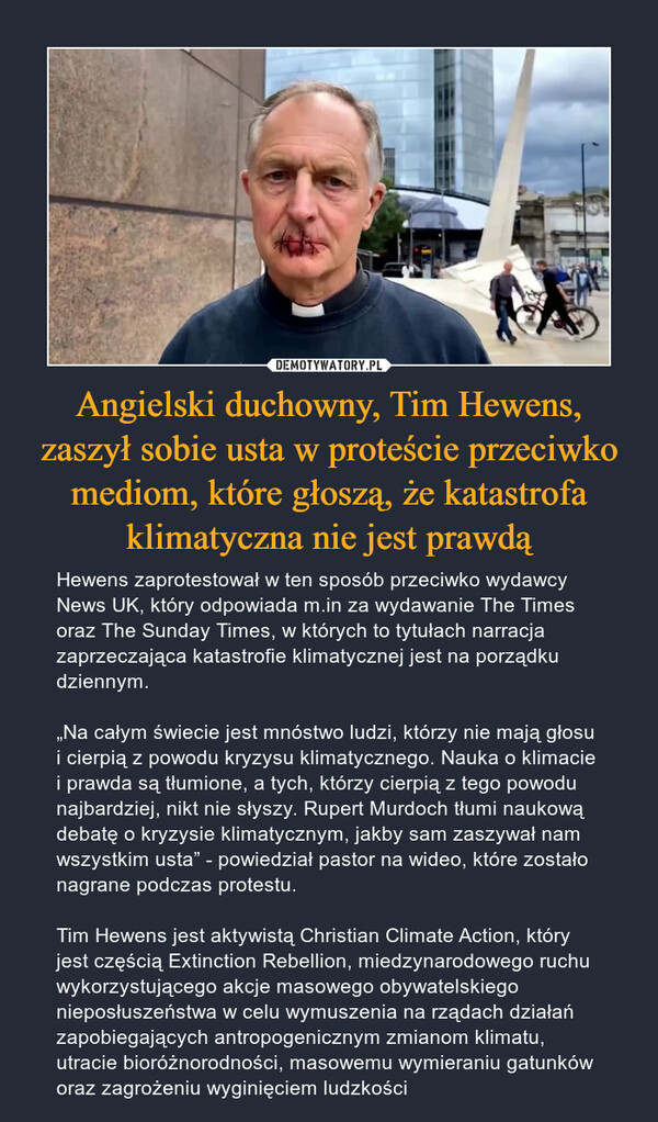 Angielski duchowny, Tim Hewens, zaszył sobie usta w proteście przeciwko mediom, które głoszą, że katastrofa klimatyczna nie jest prawdą – Hewens zaprotestował w ten sposób przeciwko wydawcy News UK, który odpowiada m.in za wydawanie The Times oraz The Sunday Times, w których to tytułach narracja zaprzeczająca katastrofie klimatycznej jest na porządku dziennym.„Na całym świecie jest mnóstwo ludzi, którzy nie mają głosu i cierpią z powodu kryzysu klimatycznego. Nauka o klimacie i prawda są tłumione, a tych, którzy cierpią z tego powodu najbardziej, nikt nie słyszy. Rupert Murdoch tłumi naukową debatę o kryzysie klimatycznym, jakby sam zaszywał nam wszystkim usta” - powiedział pastor na wideo, które zostało nagrane podczas protestu.Tim Hewens jest aktywistą Christian Climate Action, który jest częścią Extinction Rebellion, miedzynarodowego ruchu wykorzystującego akcje masowego obywatelskiego nieposłuszeństwa w celu wymuszenia na rządach działań zapobiegających antropogenicznym zmianom klimatu, utracie bioróżnorodności, masowemu wymieraniu gatunków oraz zagrożeniu wyginięciem ludzkości 