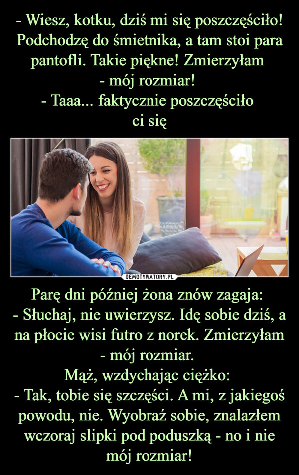 Parę dni później żona znów zagaja: - Słuchaj, nie uwierzysz. Idę sobie dziś, a na płocie wisi futro z norek. Zmierzyłam - mój rozmiar. Mąż, wzdychając ciężko: - Tak, tobie się szczęści. A mi, z jakiegoś powodu, nie. Wyobraź sobie, znalazłem wczoraj slipki pod poduszką - no i nie mój rozmiar! –  