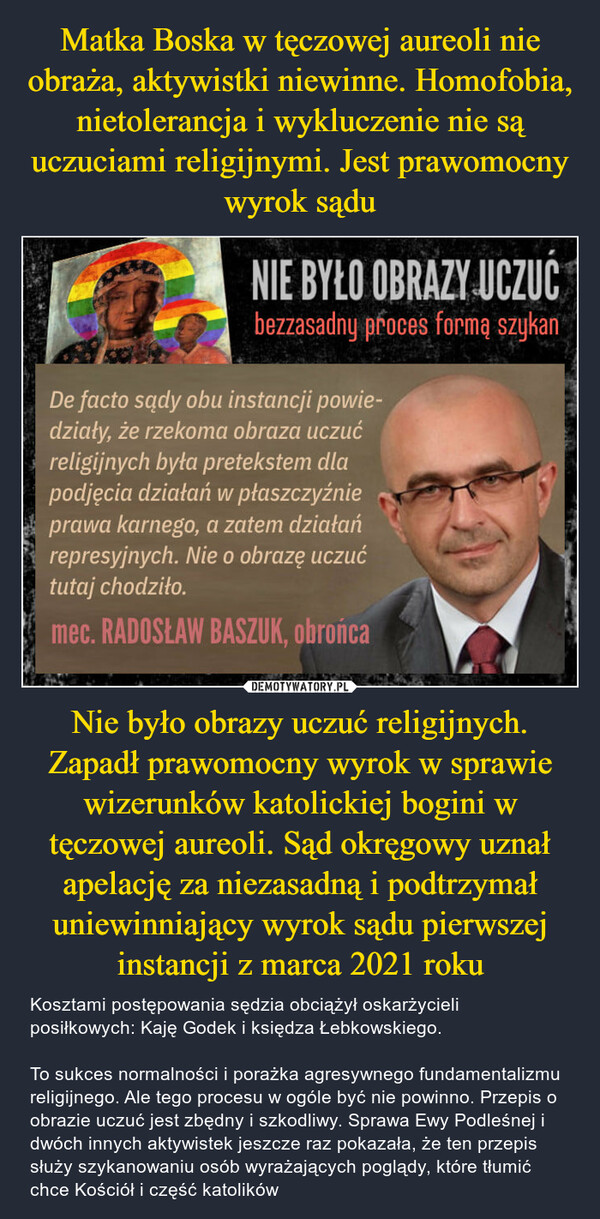 Nie było obrazy uczuć religijnych. Zapadł prawomocny wyrok w sprawie wizerunków katolickiej bogini w tęczowej aureoli. Sąd okręgowy uznał apelację za niezasadną i podtrzymał uniewinniający wyrok sądu pierwszej instancji z marca 2021 roku – Kosztami postępowania sędzia obciążył oskarżycieli posiłkowych: Kaję Godek i księdza Łebkowskiego. To sukces normalności i porażka agresywnego fundamentalizmu religijnego. Ale tego procesu w ogóle być nie powinno. Przepis o obrazie uczuć jest zbędny i szkodliwy. Sprawa Ewy Podleśnej i dwóch innych aktywistek jeszcze raz pokazała, że ten przepis służy szykanowaniu osób wyrażających poglądy, które tłumić chce Kościół i część katolików NIE BYŁO OBRAZY UCZUĆbezzasadny proces formą szykanDe facto sądy obu instancji powie-działy, że rzekoma obraza uczućreligijnych była pretekstem dla "podjęcia działań w płaszczyźnie •*prawa karnego, a zatem działań 'represyjnych. Nie o obrazę uczućtutaj chodziło.mec. RADOSŁAW BASZUK, obrońca