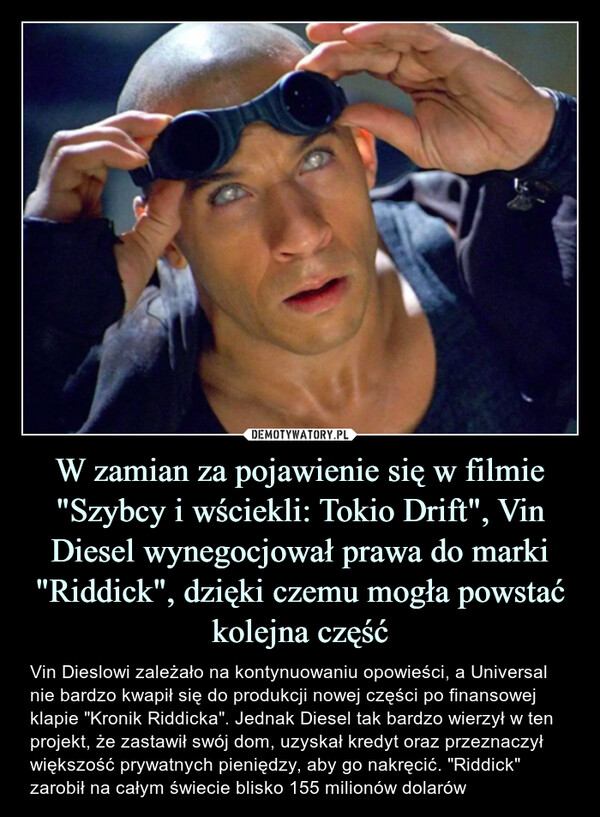 W zamian za pojawienie się w filmie "Szybcy i wściekli: Tokio Drift", Vin Diesel wynegocjował prawa do marki "Riddick", dzięki czemu mogła powstać kolejna część – Vin Dieslowi zależało na kontynuowaniu opowieści, a Universal nie bardzo kwapił się do produkcji nowej części po finansowej klapie "Kronik Riddicka". Jednak Diesel tak bardzo wierzył w ten projekt, że zastawił swój dom, uzyskał kredyt oraz przeznaczył większość prywatnych pieniędzy, aby go nakręcić. "Riddick" zarobił na całym świecie blisko 155 milionów dolarów 