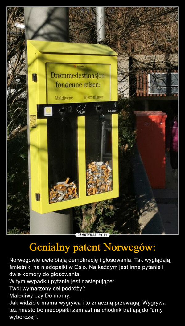 Genialny patent Norwegów: – Norwegowie uwielbiają demokrację i głosowania. Tak wyglądają śmietniki na niedopałki w Oslo. Na każdym jest inne pytanie i dwie komory do głosowania.W tym wypadku pytanie jest następujące:Twój wymarzony cel podróży?Malediwy czy Do mamy.Jak widzicie mama wygrywa i to znaczną przewagą. Wygrywa też miasto bo niedopałki zamiast na chodnik trafiają do "urny wyborczej". 