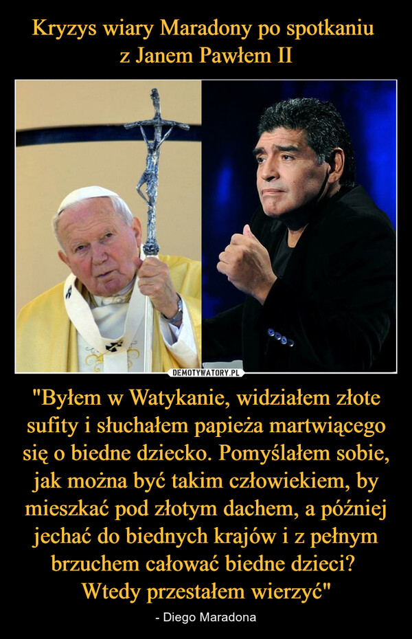 "Byłem w Watykanie, widziałem złote sufity i słuchałem papieża martwiącego się o biedne dziecko. Pomyślałem sobie, jak można być takim człowiekiem, by mieszkać pod złotym dachem, a później jechać do biednych krajów i z pełnym brzuchem całować biedne dzieci? Wtedy przestałem wierzyć" – - Diego Maradona 