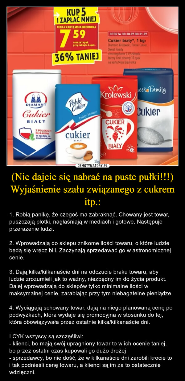 (Nie dajcie się nabrać na puste pułki!!!)Wyjaśnienie szału związanego z cukrem itp.: – 1. Robią panikę, że czegoś ma zabraknąć. Chowany jest towar, puszczają plotki, nagłaśniają w mediach i gotowe. Następuje przerażenie ludzi. 2. Wprowadzają do sklepu znikome ilości towaru, o które ludzie będą się wręcz bili. Zaczynają sprzedawać go w astronomicznej cenie.3. Dają kilka/kilkanaście dni na odczucie braku towaru, aby ludzie zrozumieli jak to ważny, niezbędny im do życia produkt. Dalej wprowadzają do sklepów tylko minimalne ilości w maksymalnej cenie, zarabiając przy tym niebagatelne pieniądze. 4. Wyciągają schowany towar, dają na niego planowaną cenę po podwyżkach, która wydaje się promocyjna w stosunku do tej, która obowiązywała przez ostatnie kilka/kilkanaście dni.I CYK wszyscy są szczęśliwi: - klienci, bo mają swój upragniony towar to w ich ocenie taniej, bo przez ostatni czas kupowali go dużo drożej- sprzedawcy, bo nie dość, że w kilkanaście dni zarobili krocie to i tak podnieśli cenę towaru, a klienci są im za to ostatecznie wdzięczni. 