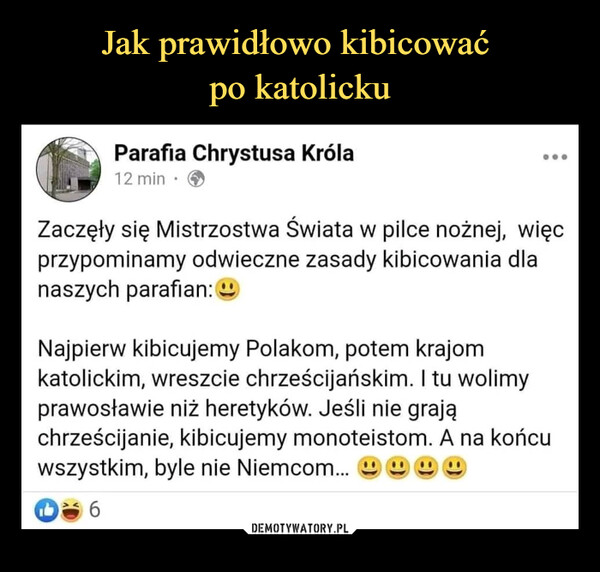  –  Parafia Chrystusa Króla12 min • ®Zaczęły się Mistrzostwa Świata w piłce nożnej, więcprzypominamy odwieczne zasady kibicowania dlanaszych parafian: aNajpierw kibicujemy Polakom, potem krajomkatolickim, wreszcie chrześcijańskim. I tu wolimyprawosławie niż heretyków. Jeśli nie grająchrześcijanie, kibicujemy monoteistom. A na końcuwszystkim, byle nie Niemcom... ^ а її a