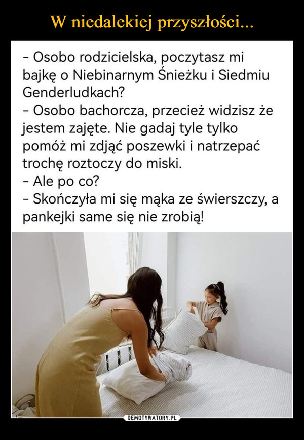  –  - Osobo rodzicielska, poczytasz mi bajkę o Niebinarnym Śnieżku i Siedmiu Genderludkach? - Osobo bachorcza, przecież widzisz że jestem zajęte. Nie gadaj tyle tylko pomóż mi zdjąć poszewki i natrzepać trochę roztoczy do miski. - Ale po co? - Skończyła mi się mąka ze świerszczy, a pankejki same się nie zrobią!