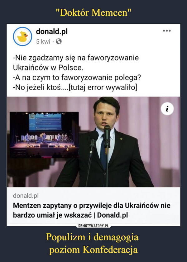 Populizm i demagogia poziom Konfederacja –  donald.pl5 kwi.-Nie zgadzamy się na faworyzowanieUkraińców w Polsce.-A na czym to faworyzowanie polega?-No jeżeli ktoś....[tutaj error wywaliło]DOBRO WOLKAS'Nidonald.plMentzen zapytany o przywileje dla Ukraińców niebardzo umiał je wskazać | Donald.pl