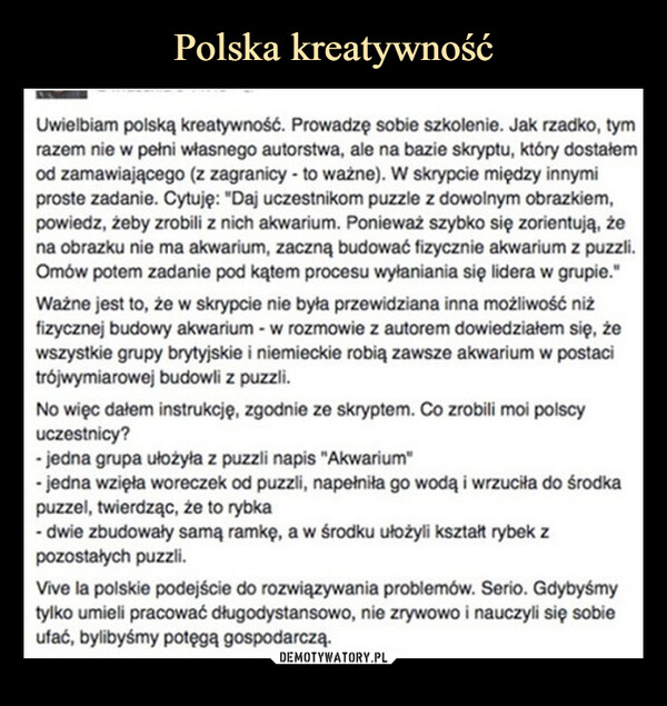  –  Uwielbiam polską kreatywność. Prowadzę sobie szkolenie. Jak rzadko, tymrazem nie w pełni własnego autorstwa, ale na bazie skryptu, który dostałemod zamawiającego (z zagranicy - to ważne). W skrypcie między innymiproste zadanie. Cytuję: "Daj uczestnikom puzzle z dowolnym obrazkiem,powiedz, żeby zrobili z nich akwarium. Ponieważ szybko się zorientują, żena obrazku nie ma akwarium, zaczną budować fizycznie akwarium z puzzli.Omów potem zadanie pod kątem procesu wyłaniania się lidera w grupie."Ważne jest to, że w skrypcie nie była przewidziana inna możliwość niżfizycznej budowy akwarium - w rozmowie z autorem dowiedziałem się, żewszystkie grupy brytyjskie i niemieckie robią zawsze akwarium w postacitrójwymiarowej budowli z puzzli.No więc dałem instrukcję, zgodnie ze skryptem. Co zrobili moi polscyuczestnicy?- jedna grupa ułożyła z puzzli napis "Akwarium"- jedna wzięła woreczek od puzzli, napełniła go wodą i wrzuciła do środkapuzzel, twierdząc, że to rybka- dwie zbudowały samą ramkę, a w środku ułożyli kształt rybek zpozostałych puzzli.Vive la polskie podejście do rozwiązywania problemów. Serio. Gdybyśmytylko umieli pracować długodystansowo, nie zrywowo i nauczyli się sobieufać, bylibyśmy potęgą gospodarczą.