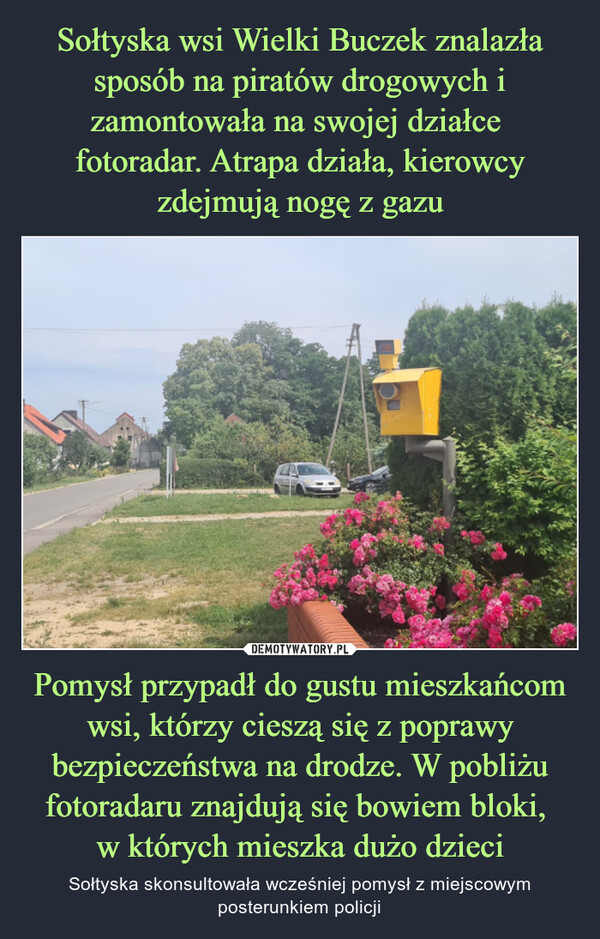 Pomysł przypadł do gustu mieszkańcom wsi, którzy cieszą się z poprawy bezpieczeństwa na drodze. W pobliżu fotoradaru znajdują się bowiem bloki, w których mieszka dużo dzieci – Sołtyska skonsultowała wcześniej pomysł z miejscowym posterunkiem policji 