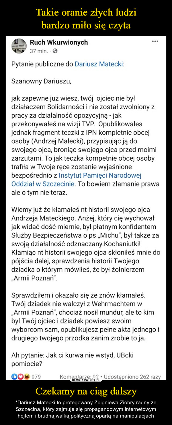 Czekamy na ciąg dalszy – *Dariusz Matecki to protegowany Zbigniewa Ziobry radny ze Szczecina, który zajmuje się propagandowym internetowym hejtem i brudną walką polityczną opartą na manipulacjach Ruch Wkurwionych37 min.Pytanie publiczne do Dariusz Matecki:Szanowny Dariuszu,jak zapewne już wiesz, twój ojciec nie byłdziałaczem Solidarności i nie został zwolnionypracy za działalność opozycyjną - jakprzekonywałeś na wizji TVP. Opublikowałesjednak fragment teczki z IPN kompletnie obcejosoby (Andrzej Małecki), przypisując ją doswojego ojca, broniąc swojego ojca przed moimizarzutami. To jak teczka kompetnie obcej osobytrafiła w Twoje ręce zostanie wyjaśnionebezpośrednio z Instytut Pamięci NarodowejOddział w Szczecinie. To bowiem złamanie prawaale o tym nie teraz....Wiemy już że kłamałeś nt historii swojego ojcaAndrzeja Mateckiego. Anżej, który cię wychowałjak widać dość miernie, był płatnym konfidentemSłużby Bezpieczeństwa o ps ,Michu", był także zaswoją działalność odznaczany.Kochaniutki!Kłamiąc nt historii swojego ojca skłoniłeś mnie dopójścia dalej, sprawdzenia historii Twojegodziadka o którym mówiłeś, że był żołnierzem„Armii Poznań".Sprawdziłem i okazało się że znów kłamałeś.Twój dziadek nie walczył z Wehrmachtem w,,Armii Poznań", chociaż nosił mundur, ale to kimbyl Twój ojciec i dziadek powiesz swoimwyborcom sam, opublikujesz pełne akta jednego idrugiego twojego przodka zanim zrobie to ja.Ah pytanie: Jak ci kurwa nie wstyd, UBckipomiocie?*979Komentarze: 92 Udostępniono 262 razy.