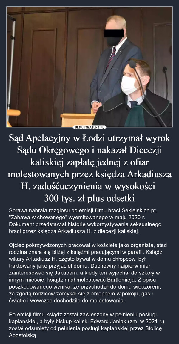 Sąd Apelacyjny w Łodzi utrzymał wyrok Sądu Okręgowego i nakazał Diecezji kaliskiej zapłatę jednej z ofiar molestowanych przez księdza Arkadiusza H. zadośćuczynienia w wysokości 300 tys. zł plus odsetki – Sprawa nabrała rozgłosu po emisji filmu braci Sekielskich pt. "Zabawa w chowanego" wyemitowanego w maju 2020 r. Dokument przedstawiał historię wykorzystywania seksualnego braci przez księdza Arkadiusza H. z diecezji kaliskiej. Ojciec pokrzywdzonych pracował w kościele jako organista, stąd rodzina znała się bliżej z księżmi pracującymi w parafii. Ksiądz wikary Arkadiusz H. często bywał w domu chłopców, był traktowany jako przyjaciel domu. Duchowny najpierw miał zainteresować się Jakubem, a kiedy ten wyjechał do szkoły w innym mieście, ksiądz miał molestować Bartłomieja. Z opisu poszkodowanego wynika, że przychodził do domu wieczorem, za zgodą rodziców zamykał się z chłopcem w pokoju, gasił światło i wówczas dochodziło do molestowania.Po emisji filmu ksiądz został zawieszony w pełnieniu posługi kapłańskiej, a były biskup kaliski Edward Janiak (zm. w 2021 r.) został odsunięty od pełnienia posługi kapłańskiej przez Stolicę Apostolską 