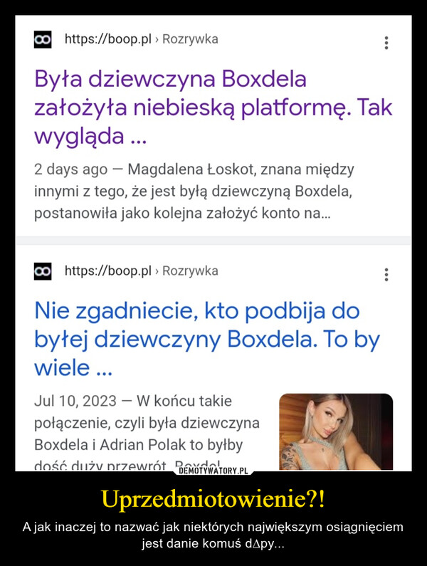 Uprzedmiotowienie?! – A jak inaczej to nazwać jak niektórych największym osiągnięciem jest danie komuś d∆py... https://boop.pl > RozrywkaByła dziewczyna Boxdelazałożyła niebieską platformę. Takwygląda ...2 days ago - Magdalena Łoskot, znana międzyinnymi z tego, że jest byłą dziewczyną Boxdela,postanowiła jako kolejna założyć konto na...https://boop.pl > RozrywkaNie zgadniecie, kto podbija dobyłej dziewczyny Boxdela. To bywiele ...Jul 10, 2023 - W końcu takiepołączenie, czyli była dziewczynaBoxdela i Adrian Polak to byłbydość duży przewrót Boxdel...