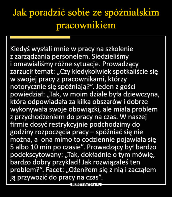  –  Kiedyś wysłali mnie w pracy na szkoleniez zarządzania personelem. Siedzieliśmyi omawialiśmy różne sytuacje. Prowadzącyzarzucił temat: ,,Czy kiedykolwiek spotkaliście sięw swojej pracy z pracownikami, którzynotorycznie się spóźniają?". Jeden z gościpowiedział: ,,Tak, w moim dziale była dziewczyna,która odpowiadała za kilka obszarów i dobrzewykonywała swoje obowiązki, ale miała problemz przychodzeniem do pracy na czas. W naszejfirmie dosyć restrykcyjnie podchodzimy dogodziny rozpoczęcia pracy - spóźniać się niemożna, a ona mimo to codziennie pojawiała się5 albo 10 min po czasie". Prowadzący był bardzopodekscytowany: ,,Tak, dokładnie o tym mówię,bardzo dobry przykład! Jak rozwiązałeś tenproblem?". Facet: ,,Ożeniłem się z nią i zacząłemją przywozić do pracy na czas".