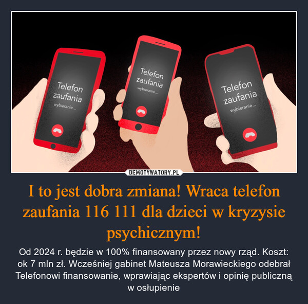 I to jest dobra zmiana! Wraca telefon zaufania 116 111 dla dzieci w kryzysie psychicznym! – Od 2024 r. będzie w 100% finansowany przez nowy rząd. Koszt: ok 7 mln zł. Wcześniej gabinet Mateusza Morawieckiego odebrał Telefonowi finansowanie, wprawiając ekspertów i opinię publiczną w osłupienie Telefonzaufaniawybieranie...Telefonzaufaniawybieranie...Telefonzaufaniawybieranie...