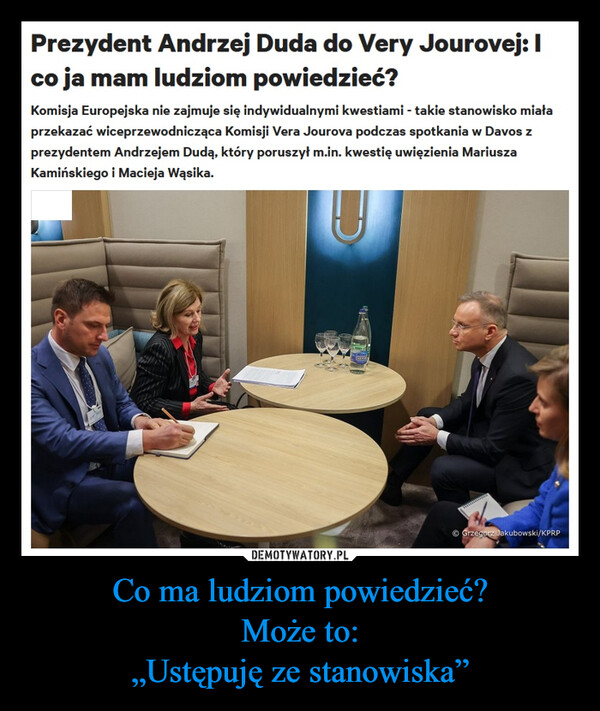 Co ma ludziom powiedzieć?Może to:„Ustępuję ze stanowiska” –  Prezydent Andrzej Duda do Very Jourovej: Ico ja mam ludziom powiedzieć?Komisja Europejska nie zajmuje się indywidualnymi kwestiami - takie stanowisko miałaprzekazać wiceprzewodnicząca Komisji Vera Jourova podczas spotkania w Davos zprezydentem Andrzejem Dudą, który poruszył m.in. kwestię uwięzienia MariuszaKamińskiego i Macieja Wąsika.UⒸ Grzegorz Jakubowski/KPRP