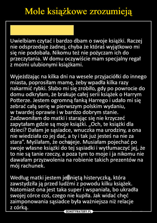  –  Uwielbiam czytać i bardzo dbam o swoje książki. Raczejnie odsprzedaje żadnej, chyba że któraś wyjątkowo misię nie podobała. Nikomu też nie pożyczam ich doprzeczytania. W domu oczywiście mam specjalny regałz moimi ulubionymi książkami.Wyjeżdżając na kilka dni na wesele przyjaciółki do innegomiasta, poprosiłam mamę, żeby wpadła kilka razynakarmić rybki. Słabo mi się zrobiło, gdy po powrocie dodomu odkryłam, że brakuje całej serii książek o HarrymPotterze. Jestem ogromną fanką Harrego i udało mi sięzebrać całą serię w pierwszym polskim wydaniu,w twardej oprawie i w bardzo dobrym stanie.Zadzwoniłam do matki i starając się nie krzyczećzapytałam gdzie są moje książki. ,,Och, te książki dladzieci? Dałam je sąsiadce, wnuczka ma urodziny, a onanie wiedziała co jej dać, a ty i tak już jesteś na nie zastara". Myślałam, że och jeje. Musiałam pojechać poswoje własne książki do tej sąsiadki i wytłumaczyć jej, żeto nie są tanie rzeczy, a poza tym to moje i ja nikomu niedawałam przyzwolenia na robienie takich prezentów namój rachunek.Według matki jestem je niętą histeryczką, którazawstydziła ją przed ludźmi z powodu kilku książek.Natomiast ona jest taka super i wspaniała, bo ukradłaswojej córce coś, czego nie kupiła. Jak widać chęćzaimponowania sąsiadce była ważniejsza niż relacjez córką.