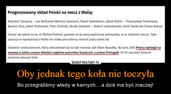 Oby jednak tego koła nie toczyła – Bo przegraliśmy wtedy w karnych... a dziś ma być inaczej! Prognozowany skład Polski na mecz z Walią:Wojciech Szczęsny - Jan Bednarek (Bartosz Salamon), Paweł Dawidowicz, Jakub Kiwior - Przemysław Frankowski,Bartosz Slisz, Jakub Piotrowski, Piotr Zieliński, Nicola Zalewski - Robert Lewandowski, Karol Świderski (Adam Buksa)Zanosi się zatem na to, że Michał Probierz postawi na tę samą wyjściową jedenastkę, co w ostatnim meczu. Takasytuacja w reprezentacji Polski nie miała precedensu niemal przez osiem lat.Ostatnim selekcjonerem, który zdecydował się na taki manewr, był Adam Nawałka. Na Euro 2016 Polacy wybiegli namurawę w takim samym składzie najpierw przeciwko Szwajcarii, a potem Portugalii. Po 83 meczach historiapowinna zatoczyć koło.