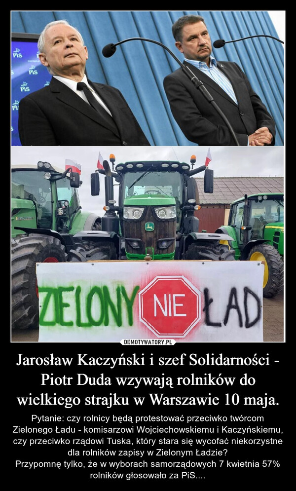 Jarosław Kaczyński i szef Solidarności - Piotr Duda wzywają rolników do wielkiego strajku w Warszawie 10 maja. – Pytanie: czy rolnicy będą protestować przeciwko twórcom Zielonego Ładu - komisarzowi Wojciechowskiemu i Kaczyńskiemu, czy przeciwko rządowi Tuska, który stara się wycofać niekorzystne dla rolników zapisy w Zielonym Ładzie?Przypomnę tylko, że w wyborach samorządowych 7 kwietnia 57% rolników głosowało za PiS.... 4.PIS4SPISPPISFENDT2ZAYGOOPSZELONY NE LAD