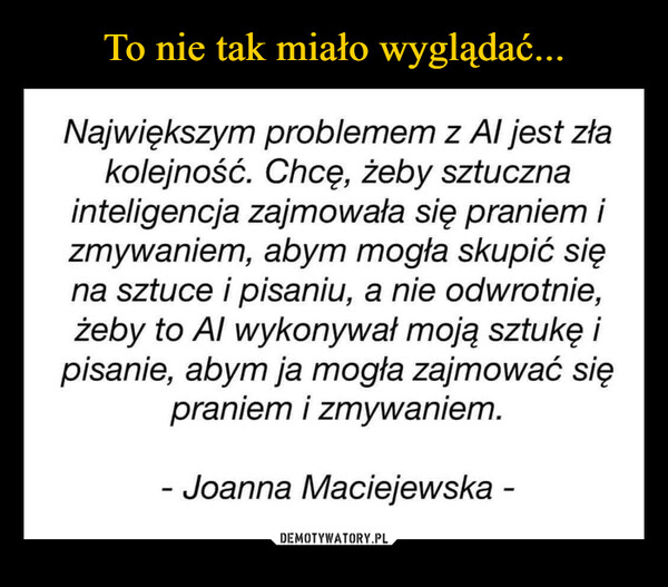  –  Największym problemem z Al jest złakolejność. Chcę, żeby sztucznainteligencja zajmowała się praniem izmywaniem, abym mogła skupić sięna sztuce i pisaniu, a nie odwrotnie,żeby to Al wykonywał moją sztukę ipisanie, abym ja mogła zajmować siępraniem i zmywaniem.- Joanna Maciejewska -