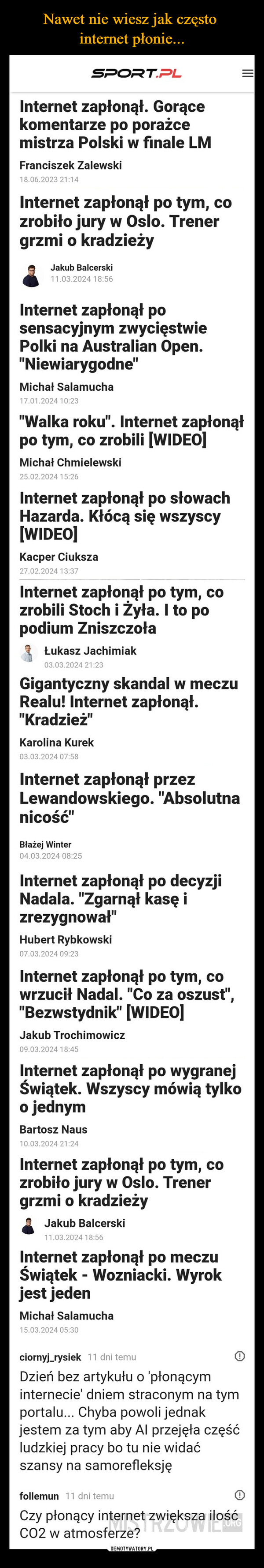  –  SPORT.PLInternet zapłonął. Gorącekomentarze po porażcemistrza Polski w finale LMFranciszek Zalewski18.06.2023 21:14Internet zapłonął po tym, cozrobiło jury w Oslo. Trenergrzmi o kradzieżyJakub Balcerski11.03.2024 18:56Internet zapłonął posensacyjnym zwycięstwiePolki na Australian Open."Niewiarygodne"Michał Salamucha17.01.2024 10:23"Walka roku". Internet zapłonąłpo tym, co zrobili [WIDEO]Michał Chmielewski25.02.2024 15:26Internet zapłonął po słowachHazarda. Kłócą się wszyscy[WIDEO]Kacper Ciuksza27.02.2024 13:37Internet zapłonął po tym, cozrobili Stoch i Żyła. I to popodium ZniszczołaŁukasz Jachimiak03.03.2024 21:23Gigantyczny skandal w meczuRealu! Internet zapłonął."Kradzież"Karolina Kurek03.03.2024 07:58Internet zapłonął przezLewandowskiego. "Absolutnanicość"Błażej Winter04.03.2024 08:25Internet zapłonął po decyzjiNadala. "Zgarnął kasę izrezygnował"Hubert Rybkowski07.03.2024 09:23Internet zapłonął po tym, cowrzucił Nadal. "Co za oszust","Bezwstydnik" [WIDEO]Jakub Trochimowicz09.03.2024 18:45Internet zapłonął po wygranejŚwiątek. Wszyscy mówią tylkoo jednymBartosz Naus10.03.2024 21:24Internet zapłonął po tym, cozrobiło jury w Oslo. Trenergrzmi o kradzieżyJakub Balcerski11.03.2024 18:56Internet zapłonął po meczuŚwiątek - Wozniacki. Wyrokjest jedenMichał Salamucha15.03.2024 05:30ciornyj_rysiek 11 dni temuDzień bez artykułu o 'płonącyminternecie' dniem straconym na tymportalu... Chyba powoli jednakjestem za tym aby Al przejęła częśćludzkiej pracy bo tu nie widaćszansy na samorefleksjęfollemun 11 dni temuCzy płonący internet zwiększa ilośćCO2 w atmosferze?