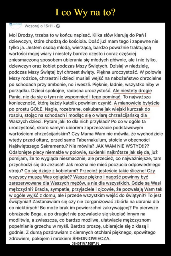  –  GIŻYCKO Wczoraj o 15:11.Moi Drodzy, trzeba to w końcu napisać. Kilka słów kieruję do Pań idziewczyn, które chodzą do kościoła. Dość już mam tego i zapewne nietylko ja. Jestem osobą młodą, wierzącą, bardzo poważnie traktującąwartości mojej wiary i niestety bardzo często i coraz częściejzniesmaczoną sposobem ubierania się młodych głównie, ale i nie tylko,dziewczyn oraz kobiet podczas Mszy Świętych. Dzisiaj w niedzielę,podczas Mszy Świętej był chrzest święty. Piękna uroczystość. W połowieMszy rodzice, chrzestni i dzieci musieli wejść na nabożeństwo chrzcielnepo schodach przy ambonie, no i weszli. Pięknie, ładnie, wszystko niby wporządku. Dzieci spokojne, radosna uroczystość. Ale niestety drogiePanie, nie da się o tym nie wspomnieć i tego pominąć. To najwyższakonieczność, którą każdy katolik powinien czynić. A mianowicie byłyściepo prostu GOŁE. Nagie, rozebrane, oskubane jak wiejski kurczak dorosołu, stojąc na schodach i modląc się o wiarę chrześcijańską dlaWaszych dzieci. Pytam jaki to dla nich przykład? Po co w ogóle tauroczystość, skoro samym ubiorem zaprzeczacie podstawowymwartościom chrześcijańskim? Czy Mama Wam nie mówiła, że wychodziciewtedy przed ołtarz, przed samo Tabernakulum, stoicie w obecnościNajświętszego Sakramentu? Nie mówiła? JAK WAM NIE WSTYD!!??Odsłonięte plecy niemalże w połowie, sukienki najkrótsze jak się da, jużpomijam, że to wygląda niesmacznie, ale przecież, co najważniejsze, tamprzychodzi się do Jezusa!! Jak można nie mieć poczucia odpowiedniegostroju? Co się dzieje z kobietami? Przecież jesteście takie śliczne! Czywszyscy muszą Was oglądać? Wasze piękno i nagość powinny byćzarezerwowane dla Waszych mężów, a nie dla wszystkich. Gdzie są Wasimężczyźni? Bracia, sympatie, przyjaciele i ojcowie, że pozwalają Wam takw ogóle wyjść z domu, ale i przede wszystkim wejść do świątyni!? To jestświątynia!! Zastanawiam się czy nie zorganizować zbiórki na ubrania dlaco niektórych! Bo może brak im powierzchni zakrywającej? Po pierwszeobrażacie Boga, a po drugie! nie pozwalacie się skupiać innym namodlitwie, a zwłaszcza, co bardzo możliwe, ułatwiacie mężczyznompopełnianie grzechu w myśli. Bardzo proszę, ubierajcie się z klasą igodnie. Z dumą pozdrawiam z ciemnych otchłani pięknego, spowitegozdrowiem, pokojem i mrokiem ŚREDNIOWIECZA.