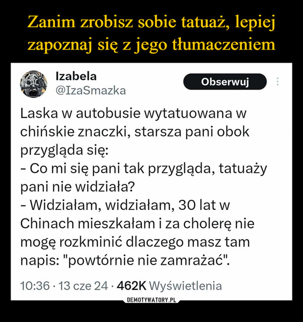  –  ...Izabela@IzaSmazkaObserwujLaska w autobusie wytatuowana wchińskie znaczki, starsza pani obokprzygląda się:- Co mi się pani tak przygląda, tatuażypani nie widziała?- Widziałam, widziałam, 30 lat wChinach mieszkałam i za cholerę niemogę rozkminić dlaczego masz tamnapis: "powtórnie nie zamrażać".•10:36 13 cze 24.462K Wyświetlenia