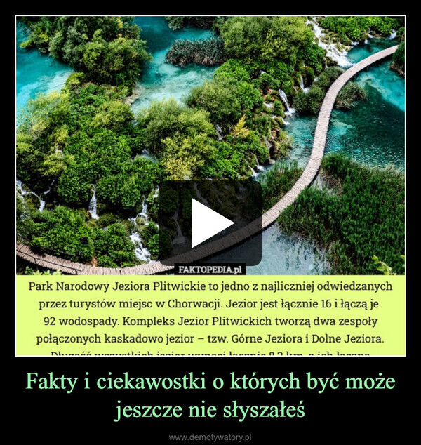 Fakty i ciekawostki o których być może jeszcze nie słyszałeś –  FAKTOPEDIA.plPark Narodowy Jeziora Plitwickie to jedno z najliczniej odwiedzanychprzez turystów miejsc w Chorwacji. Jezior jest łącznie 16 i łączą je92 wodospady. Kompleks Jezior Plitwickich tworzą dwa zespołypołączonych kaskadowo jezior - tzw. Górne Jeziora i Dolne Jeziora.