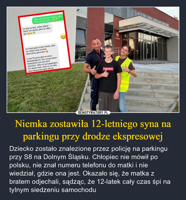 Niemka zostawiła 12-letniego syna na parkingu przy drodze ekspresowej – Dziecko zostało znalezione przez policję na parkingu przy S8 na Dolnym Śląsku. Chłopiec nie mówił po polsku, nie znał numeru telefonu do matki i nie wiedział, gdzie ona jest. Okazało się, że matka z bratem odjechali, sądząc, że 12-latek cały czas śpi na tylnym siedzeniu samochodu Wenn du brauchst helfen, bittetelefonirt für michDu bist so lieb, vielen liebenDank! Ich denke, jetzt ist allesgutIm Hotel gab es kein Essen, aberwir haben eine schönealterative gefundenIn der Pizzeria gibt es einenBasketballkorb. Die Jungs liebenBasketball und sind sehrglücklich. Alles ist gut gegangen,ich danke Gott, dass es so tollelebe Menschen gibt wie du