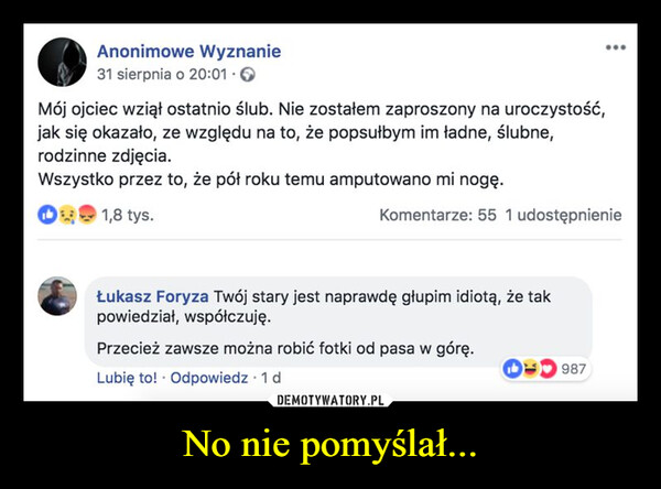 No nie pomyślał... –  Anonimowe Wyznanie31 sierpnia o 20:01. →Mój ojciec wziął ostatnio ślub. Nie zostałem zaproszony na uroczystość,jak się okazało, ze względu na to, że popsułbym im ładne, ślubne,rodzinne zdjęcia.Wszystko przez to, że pół roku temu amputowano mi nogę.1,8 tys.Komentarze: 55 1 udostępnienieŁukasz Foryza Twój stary jest naprawdę głupim idiotą, że takpowiedział, współczuję.Przecież zawsze można robić fotki od pasa w górę.Lubię to! Odpowiedz 1 dD987