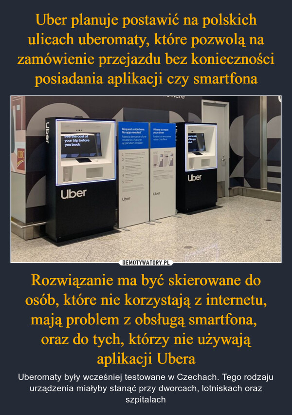 Rozwiązanie ma być skierowane do osób, które nie korzystają z internetu, mają problem z obsługą smartfona, oraz do tych, którzy nie używają aplikacji Ubera – Uberomaty były wcześniej testowane w Czechach. Tego rodzaju urządzenia miałyby stanąć przy dworcach, lotniskach oraz szpitalach CIBCUberSee the cost ofyour trip beforeyou bookRequest a ride here.No app neededFates la demande dunecourse ic Aucuneapplication requeWhere to meetyour driverEndroit ou encorevobe chauffeurUber13UberUberDstarideNo appdedUber