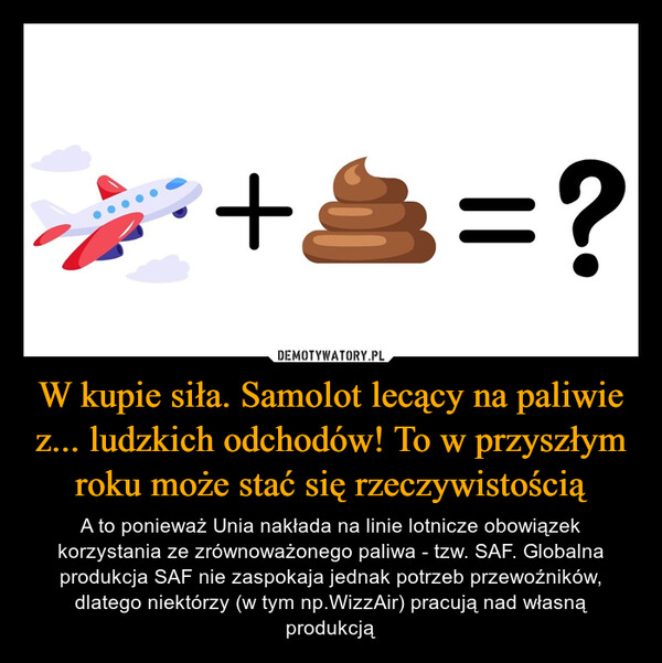 W kupie siła. Samolot lecący na paliwie z... ludzkich odchodów! To w przyszłym roku może stać się rzeczywistością – A to ponieważ Unia nakłada na linie lotnicze obowiązek korzystania ze zrównoważonego paliwa - tzw. SAF. Globalna produkcja SAF nie zaspokaja jednak potrzeb przewoźników, dlatego niektórzy (w tym np.WizzAir) pracują nad własną produkcją +3=?