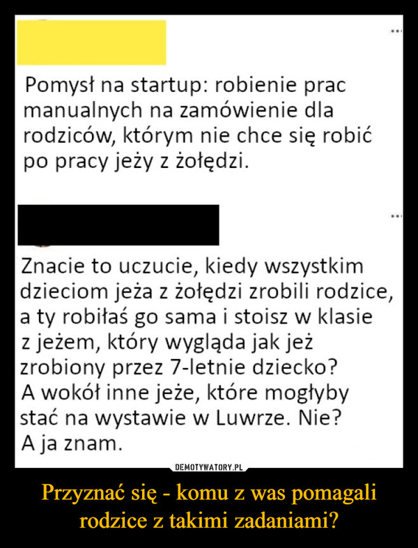 Przyznać się - komu z was pomagali rodzice z takimi zadaniami? –  Pomysł na startup: robienie pracmanualnych na zamówienie dlarodziców, którym nie chce się robićpo pracy jeży z żołędzi.Znacie to uczucie, kiedy wszystkimdzieciom jeża z żołędzi zrobili rodzice,a ty robiłaś go sama i stoisz w klasiez jeżem, który wygląda jak jeżzrobiony przez 7-letnie dziecko?A wokół inne jeże, które mogłybystać na wystawie w Luwrze. Nie?A ja znam.