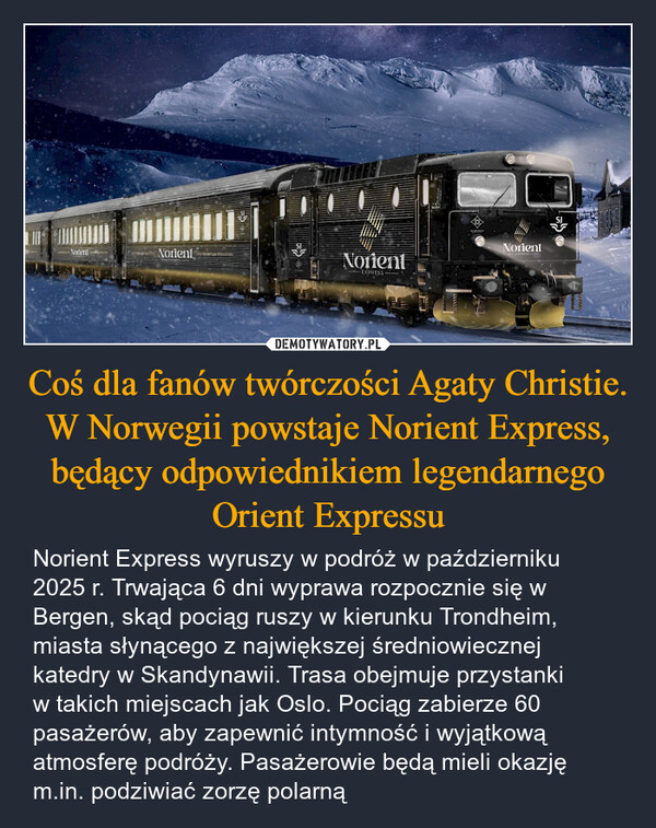 Coś dla fanów twórczości Agaty Christie. W Norwegii powstaje Norient Express, będący odpowiednikiem legendarnego Orient Expressu – Norient Express wyruszy w podróż w październiku 2025 r. Trwająca 6 dni wyprawa rozpocznie się w Bergen, skąd pociąg ruszy w kierunku Trondheim, miasta słynącego z największej średniowiecznej katedry w Skandynawii. Trasa obejmuje przystankiw takich miejscach jak Oslo. Pociąg zabierze 60 pasażerów, aby zapewnić intymność i wyjątkową atmosferę podróży. Pasażerowie będą mieli okazję m.in. podziwiać zorzę polarną SINorientNorientNorientEXPRESSNorientEXPRESS-SJ