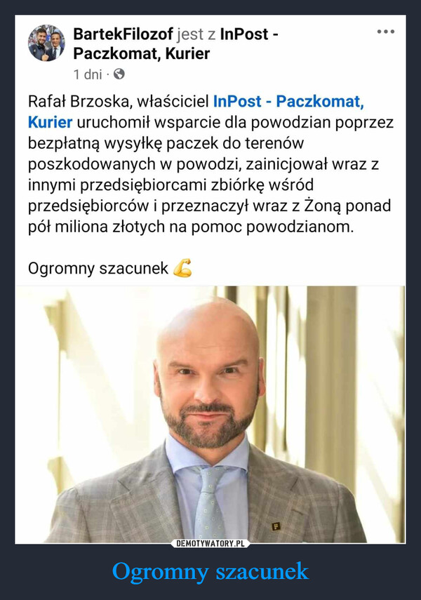 Ogromny szacunek –  BartekFilozof12 min. →...Rafał Brzoska, właściciel InPost - Paczkomat, Kurier uruchomił wsparcie dlapowodzian poprzez bezpłatną wysyłkę paczek do terenów poszkodowanych wpowodzi, zainicjował wraz z innymi przedsiębiorcami zbiórkę wśród przedsiębiorcówi przeznaczył wraz z żoną ponad pół miliona złotych na pomoc powodzianom.Ogromny szacunek