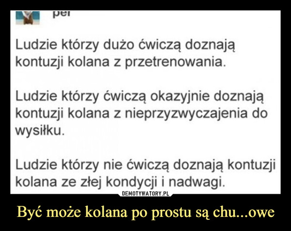 Być może kolana po prostu są chu...owe –  Ludzie którzy dużo ćwiczą doznająkontuzji kolana z przetrenowania.Ludzie którzy ćwiczą okazyjnie doznająkontuzji kolana z nieprzyzwyczajenia dowysiłku.Ludzie którzy nie ćwiczą doznają kontuzjikolana ze złej kondycji i nadwagi.