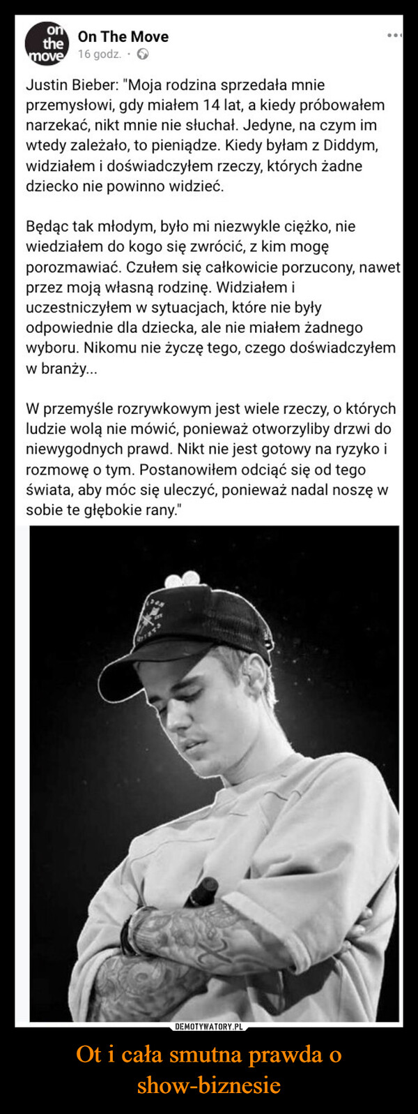 Ot i cała smutna prawda o show-biznesie –  onOn The Movethemove 16 godz..>Justin Bieber: "Moja rodzina sprzedała mnieprzemysłowi, gdy miałem 14 lat, a kiedy próbowałemnarzekać, nikt mnie nie słuchał. Jedyne, na czym imwtedy zależało, to pieniądze. Kiedy byłam z Diddym,widziałem i doświadczyłem rzeczy, których żadnedziecko nie powinno widzieć.Będąc tak młodym, było mi niezwykle ciężko, niewiedziałem do kogo się zwrócić, z kim mogęporozmawiać. Czułem się całkowicie porzucony, nawetprzez moją własną rodzinę. Widziałem iuczestniczyłem w sytuacjach, które nie byłyodpowiednie dla dziecka, ale nie miałem żadnegowyboru. Nikomu nie życzę tego, czego doświadczyłemw branży...W przemyśle rozrywkowym jest wiele rzeczy, o którychludzie wolą nie mówić, ponieważ otworzyliby drzwi doniewygodnych prawd. Nikt nie jest gotowy na ryzyko irozmowę o tym. Postanowiłem odciąć się od tegoświata, aby móc się uleczyć, ponieważ nadal noszę wsobie te głębokie rany."