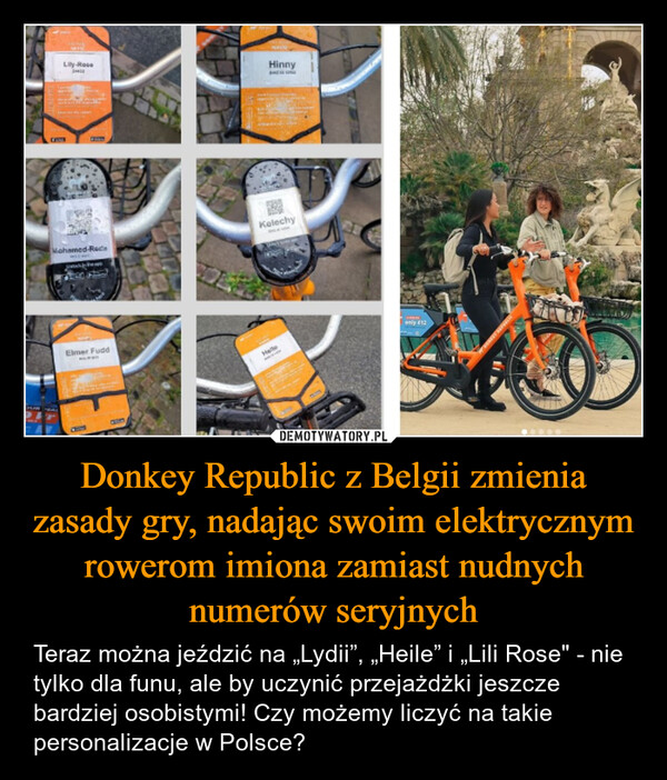 Donkey Republic z Belgii zmienia zasady gry, nadając swoim elektrycznym rowerom imiona zamiast nudnych numerów seryjnych – Teraz można jeździć na „Lydii”, „Heile” i „Lili Rose" - nie tylko dla funu, ale by uczynić przejażdżki jeszcze bardziej osobistymi! Czy możemy liczyć na takie personalizacje w Polsce? Lily-RoseHinnyMohamed-RedacheapKelechyElmer FuddHelleonly €12