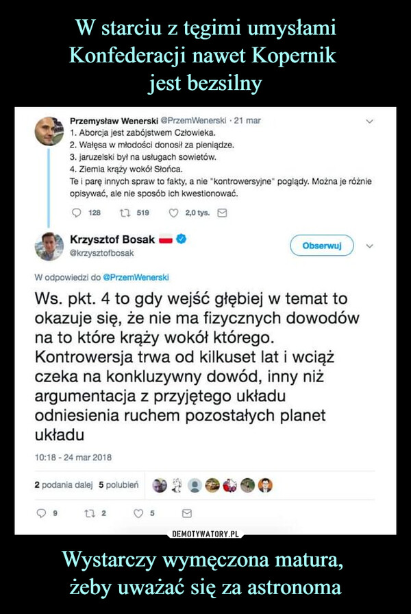 Wystarczy wymęczona matura, żeby uważać się za astronoma –  Przemysław Wenerski @PrzemWenerski - 21 mar1. Aborcja jest zabójstwem Człowieka.2. Wałęsa w młodości donosił za pieniądze.3. jaruzelski był na usługach sowietów.4. Ziemia krąży wokół Słońca.Te i parę innych spraw to fakty, a nie "kontrowersyjne" poglądy. Można je różnieopisywać, ale nie sposób ich kwestionować.12815192,0 tys.Krzysztof Bosak@krzysztofbosakW odpowiedzi do @PrzemWenerskiObserwujWs. pkt. 4 to gdy wejść głębiej w temat tookazuje się, że nie ma fizycznych dowodówna to które krąży wokół którego.Kontrowersja trwa od kilkuset lat i wciążczeka na konkluzywny dowód, inny niżargumentacja z przyjętego układuodniesienia ruchem pozostałych planetukładu10:18-24 mar 20182 podania dalej 5 polubień1725Π