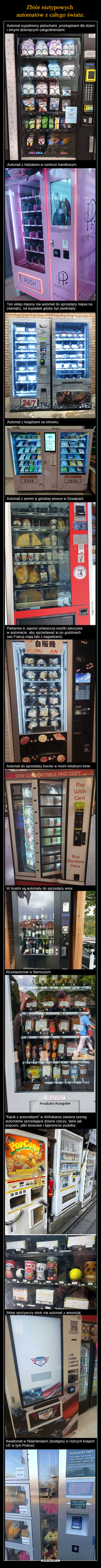  –  Automat wypełniony pieluchami, przekąskami dla dziecii innymi dziecięcymi udogodnieniami:9A2A48284B6buddiesC4DO0204OH, HEYYOU!EO E1E3Automat z hidžabem w centrum handlowym:We got you coveraASPICABC1234 5 67890CHIJAB PLUWe got youcontPUSHHIJAB PLUGWe got you coverwww.hjabolig.comHijabplugoffice@pmepeagabrydgelyeTen sklep mięsny ma automat do sprzedaży mięsa nazewnątrz, na wypadek gdyby był zamknięty:REGIOMATFREEL24/7Automat z książkami na lotnisku:PUSHSECRETPUSH OPUSHAutomat z serem w górskiej wiosce w Szwajcarii:50.001 52 53 5430 31 32 3334435Lait■ 20122224AlpTERIE CENTRALEPiekarnia w Japonii umieszcza resztki pieczywaw automacie, aby sprzedawać je po godzinach(we Francji mają taki z bagietkami):自販機идентискайDEVOLECHUVALETSPLECALAutomat do sprzedaży koców w moim lokalnym kinie:STAY COMFORTABLE AND COZYvending machinein your placeof business?Or any kind ofvendingmachine?HPayWithCardBuyBlanketsHereW Austrii są automaty do sprzedaży wina:Wurstautomat w Niemczech:51 10 52 453 42054 58055.90 56 510-6,2044731 432 80333750Ice Tea21 422280 23 6-24 2526 2027 5- 28 1.032013 16 14 990 15130Produkt aus dem Liftautomatimmer gleich entnehmen!Produkt-Ausgabe16 25"Kącik z automatami" w Akihabarze zawiera szeregautomatów sprzedające dziwne rzeczy, takie jakpopcorn, piłki tenisowe i tajemnicze pudełka:POPCORNOniKui machini is the taraおみくじ自重機 こののろにあります建物の中にも、ホップコーンのあります。この機械の後ろに、おみくじ自りますコーンsa sepeden uding machine it this