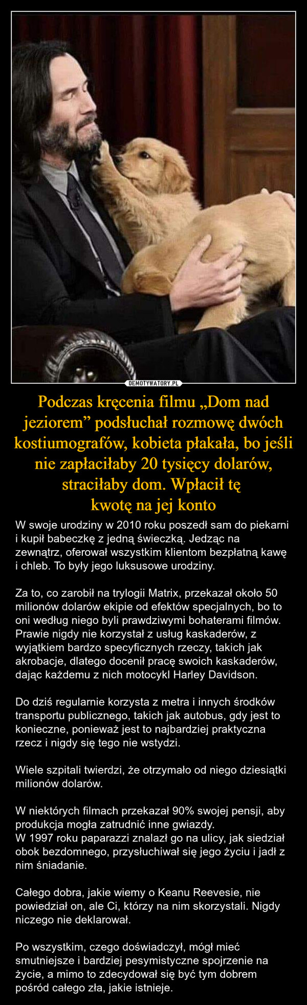 Podczas kręcenia filmu „Dom nad jeziorem” podsłuchał rozmowę dwóch kostiumografów, kobieta płakała, bo jeśli nie zapłaciłaby 20 tysięcy dolarów, straciłaby dom. Wpłacił tę kwotę na jej konto – W swoje urodziny w 2010 roku poszedł sam do piekarni i kupił babeczkę z jedną świeczką. Jedząc na zewnątrz, oferował wszystkim klientom bezpłatną kawę i chleb. To były jego luksusowe urodziny.Za to, co zarobił na trylogii Matrix, przekazał około 50 milionów dolarów ekipie od efektów specjalnych, bo to oni według niego byli prawdziwymi bohaterami filmów.Prawie nigdy nie korzystał z usług kaskaderów, z wyjątkiem bardzo specyficznych rzeczy, takich jak akrobacje, dlatego docenił pracę swoich kaskaderów, dając każdemu z nich motocykl Harley Davidson.Do dziś regularnie korzysta z metra i innych środków transportu publicznego, takich jak autobus, gdy jest to konieczne, ponieważ jest to najbardziej praktyczna rzecz i nigdy się tego nie wstydzi.Wiele szpitali twierdzi, że otrzymało od niego dziesiątki milionów dolarów.W niektórych filmach przekazał 90% swojej pensji, aby produkcja mogła zatrudnić inne gwiazdy.W 1997 roku paparazzi znalazł go na ulicy, jak siedział obok bezdomnego, przysłuchiwał się jego życiu i jadł z nim śniadanie.Całego dobra, jakie wiemy o Keanu Reevesie, nie powiedział on, ale Ci, którzy na nim skorzystali. Nigdy niczego nie deklarował.Po wszystkim, czego doświadczył, mógł mieć smutniejsze i bardziej pesymistyczne spojrzenie na życie, a mimo to zdecydował się być tym dobrem pośród całego zła, jakie istnieje. 