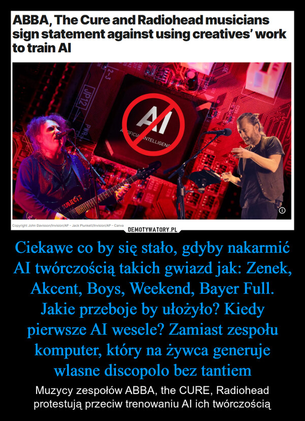 Ciekawe co by się stało, gdyby nakarmić AI twórczością takich gwiazd jak: Zenek, Akcent, Boys, Weekend, Bayer Full. Jakie przeboje by ułożyło? Kiedy pierwsze AI wesele? Zamiast zespołu komputer, który na żywca generuje wlasne discopolo bez tantiem – Muzycy zespołów ABBA, the CURE, Radiohead protestują przeciw trenowaniu AI ich twórczością ABBA, The Cure and Radiohead musicianssign statement against using creatives' workto train Al2-3JP12AlAIFICIA INTELLIGENCPWROT SUBJECTS0299 8716N12RN16R220 C302C21NCopyright John Davisson/Invision/AP - Jack Plunkett/Invision/AP - Canva